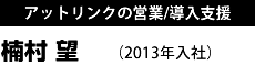 アットリンクの営業/導入支援 楠村 望 （2013年入社）