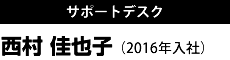 サポートデスク 西村 佳也子 （2016年入社）