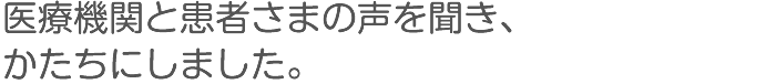 医療機関と患者さまの声を聞き、かたちにしました。